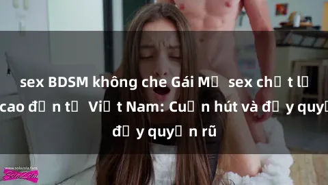 sex BDSM không che Gái Mỹ sex chất lượng cao đến từ Việt Nam: Cuốn hút và đầy quyến rũ
