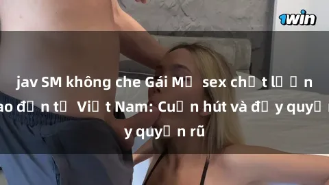 jav SM không che Gái Mỹ sex chất lượng cao đến từ Việt Nam: Cuốn hút và đầy quyến rũ