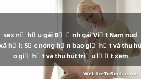 sex nữ hầu gái Bộ ảnh gái Việt Nam nude gây sốt mạng xã hội: Sắc nóng hơn bao giờ hết và thu hút triệu lượt xem