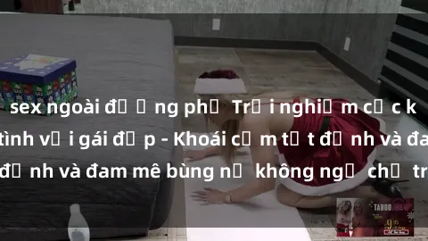 sex ngoài đường phố Trải nghiệm cực kỳ thú vị khi làm tình với gái đẹp - Khoái cảm tột đỉnh và đam mê bùng nổ không ngờ chỉ trong một đêm!
