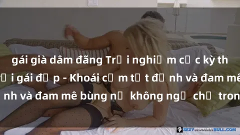 gái già dâm đãng Trải nghiệm cực kỳ thú vị khi làm tình với gái đẹp - Khoái cảm tột đỉnh và đam mê bùng nổ không ngờ chỉ trong một đêm!