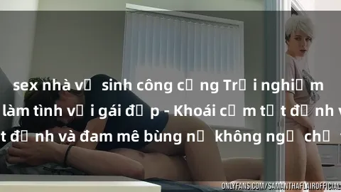 sex nhà vệ sinh công cộng Trải nghiệm cực kỳ thú vị khi làm tình với gái đẹp - Khoái cảm tột đỉnh và đam mê bùng nổ không ngờ chỉ trong một đêm!