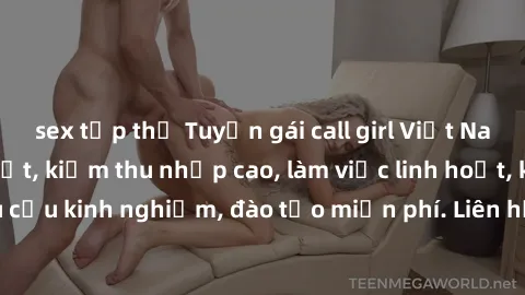 sex tập thể Tuyển gái call girl Việt Nam gợi cảm, đẹp mắt, kiếm thu nhập cao, làm việc linh hoạt, không yêu cầu kinh nghiệm, đào tạo miễn phí. Liên hệ ngay để biết thêm chi tiết!