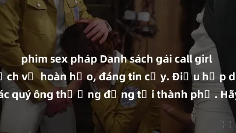 phim sex pháp Danh sách gái call girl vip chất lượng, dịch vụ hoàn hảo, đáng tin cậy. Điều hấp dẫn cho các quý ông thượng đẳng tại thành phố. Hãy nhấc máy và đặt lịch ngay!