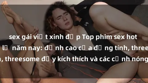 sex gái việt xinh đẹp Top phim sex hot nhất không thể bỏ lỡ năm nay: đỉnh cao của đồng tính, threesome đầy kích thích và các cảnh nóng đang gây sốt!