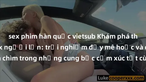 sex phim hàn quốc vietsub Khám phá thế giới mới với sex người lớn: trải nghiệm đầy mê hoặc và đắm chìm trong những cung bậc cảm xúc tột cùng, hứng khởi và cuốn hút.
