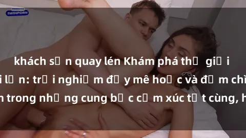 khách sạn quay lén Khám phá thế giới mới với sex người lớn: trải nghiệm đầy mê hoặc và đắm chìm trong những cung bậc cảm xúc tột cùng, hứng khởi và cuốn hút.