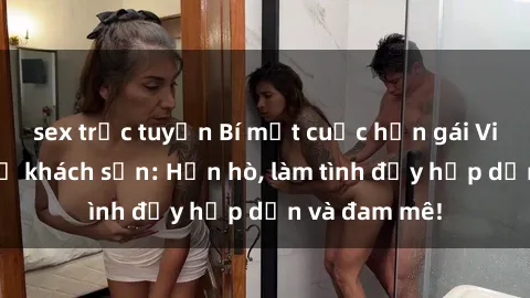 sex trực tuyến Bí mật cuộc hẹn gái Việt lần đầu ở khách sạn: Hẹn hò, làm tình đầy hấp dẫn và đam mê!