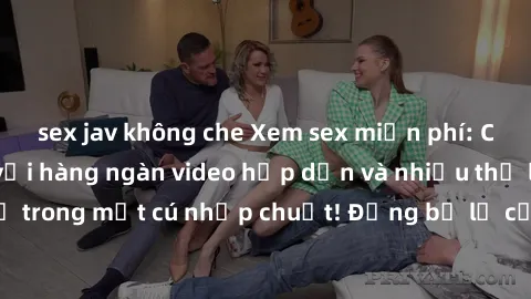 sex jav không che Xem sex miễn phí: Cùng trải nghiệm với hàng ngàn video hấp dẫn và nhiều thể loại đa dạng chỉ trong một cú nhấp chuột! Đừng bỏ lỡ cơ hội thưởng thức tuyệt vời này ngay hôm nay!