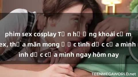 phim sex cosplay Tận hưởng khoái cảm với gái xinh sex, thỏa mãn mong ước tình dục của mình ngay hôm nay