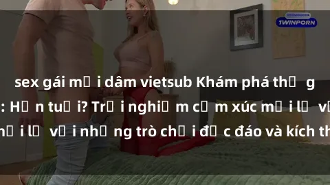sex gái mại dâm vietsub Khám phá thế giới sex trực tuyến: Hơn tuổi? Trải nghiệm cảm xúc mới lạ với những trò chơi độc đáo và kích thích người lớn