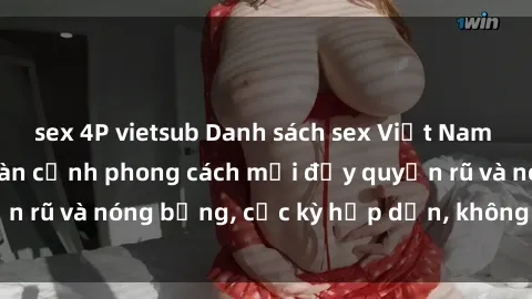 sex 4P vietsub Danh sách sex Việt Nam không che - Ảnh toàn cảnh phong cách mới đầy quyến rũ và nóng bỏng, cực kỳ hấp dẫn, không thể bỏ qua!