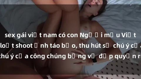 sex gái việt nam có con Người mẫu Việt Nam gây sốt với loạt shoot ảnh táo bạo, thu hút sự chú ý của công chúng bằng vẻ đẹp quyến rũ và gợi cảm.