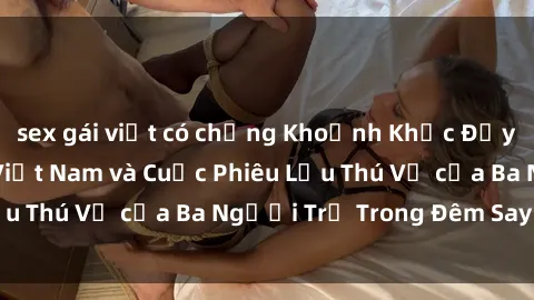 sex gái việt có chồng Khoảnh Khắc Đầy Kịch Tính: Sex Việt Nam và Cuộc Phiêu Lưu Thú Vị của Ba Người Trẻ Trong Đêm Say Đắm