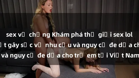 sex vợ chồng Khám phá thế giới sex loli Việt Nam: Sự thật gây sốc về nhu cầu và nguy cơ đe dọa cho trẻ em tại Việt Nam