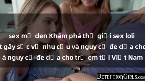 sex mỹ đen Khám phá thế giới sex loli Việt Nam: Sự thật gây sốc về nhu cầu và nguy cơ đe dọa cho trẻ em tại Việt Nam