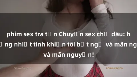 phim sex tra tấn Chuyện sex chị dâu: hành động nhiệt tình khiến tôi bất ngờ và mãn nguyện!